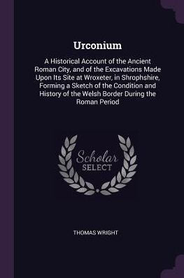 Urconium: A Historical Account Of The Ancient Roman City, And Of The Excavations Made Upon Its Site At Wroxeter, In Shrophshire, Forming A Sketch Of ... Of The Welsh Border During The Roman Period