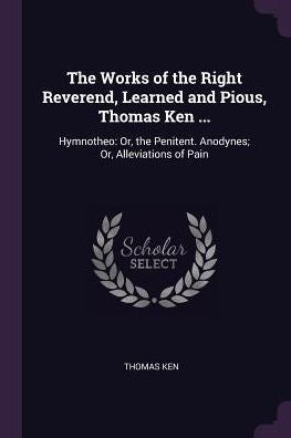The Works Of The Right Reverend, Learned And Pious, Thomas Ken ...: Hymnotheo: Or, The Penitent. Anodynes; Or, Alleviations Of Pain