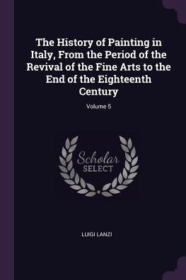 The History Of Painting In Italy, From The Period Of The Revival Of The Fine Arts To The End Of The Eighteenth Century; Volume 5