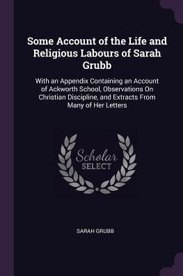 Some Account Of The Life And Religious Labours Of Sarah Grubb: With An Appendix Containing An Account Of Ackworth School, Observations On Christian Discipline, And Extracts From Many Of Her Letters