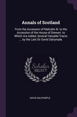 Annals Of Scotland: From The Accession Of Malcolm Iii. To The Accession Of The House Of Stewart. To Which Are Added, Several Valuable Tracts ... By The Late Sir David Dalrymple,