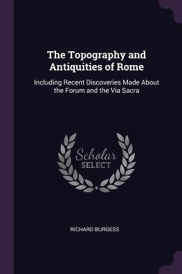 The Topography And Antiquities Of Rome: Including Recent Discoveries Made About The Forum And The Via Sacra