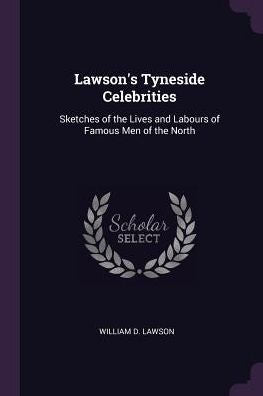 Lawson's Tyneside Celebrities: Sketches Of The Lives And Labours Of Famous Men Of The North