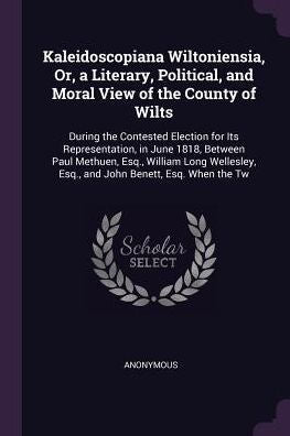 Kaleidoscopiana Wiltoniensia, Or, A Literary, Political, And Moral View Of The County Of Wilts: During The Contested Election For Its Representation, ... Esq., And John Benett, Esq. When The Tw