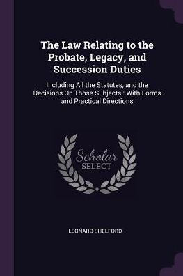 The Law Relating To The Probate, Legacy, And Succession Duties: Including All The Statutes, And The Decisions On Those Subjects: With Forms And Practical Directions