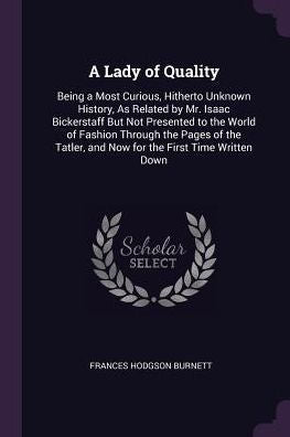 A Lady Of Quality: Being A Most Curious, Hitherto Unknown History, As Related By Mr. Isaac Bickerstaff But Not Presented To The World Of Fashion ... And Now For The First Time Written Down