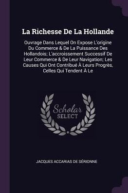 La Richesse De La Hollande: Ouvrage Dans Lequel On Expose L'Origine Du Commerce & De La Puissance Des Hollandois; L'Accroissement Successif De Leur ... ?Leurs Progr?, Celles Qui Tendent ?Le