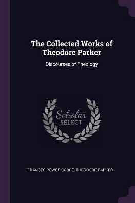 The Collected Works Of Theodore Parker: Discourses Of Theology