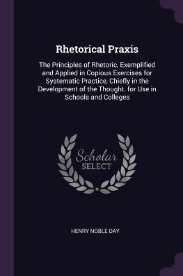 Rhetorical Praxis: The Principles Of Rhetoric, Exemplified And Applied In Copious Exercises For Systematic Practice, Chiefly In The Development Of The Thought. For Use In Schools And Colleges