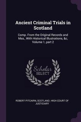 Ancient Criminal Trials In Scotland: Comp. From The Original Records And Mss., With Historical Illustrations, &C, Volume 1, Part 2