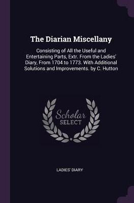 The Diarian Miscellany: Consisting Of All The Useful And Entertaining Parts, Extr. From The Ladies' Diary, From 1704 To 1773. With Additional Solutions And Improvements. By C. Hutton