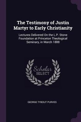 The Testimony Of Justin Martyr To Early Christianity: Lectures Delivered On The L.P. Stone Foundation At Princeton Theological Seminary, In March 1888