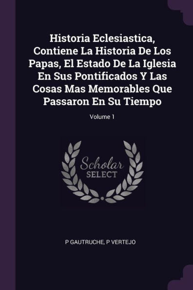 Historia Eclesiastica, Contiene La Historia De Los Papas, El Estado De La Iglesia En Sus Pontificados Y Las Cosas Mas Memorables Que Passaron En Su Tiempo; Volume 1