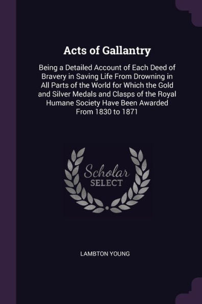 Acts Of Gallantry: Being A Detailed Account Of Each Deed Of Bravery In Saving Life From Drowning In All Parts Of The World For Which The Gold And ... Society Have Been Awarded From 1830 To 1871