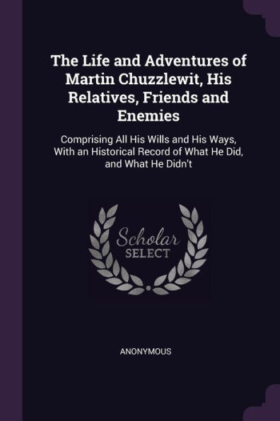 The Life And Adventures Of Martin Chuzzlewit, His Relatives, Friends And Enemies: Comprising All His Wills And His Ways, With An Historical Record Of What He Did, And What He Didn't