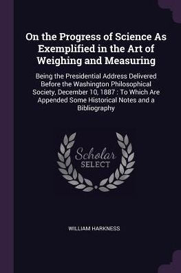 On The Progress Of Science As Exemplified In The Art Of Weighing And Measuring: Being The Presidential Address Delivered Before The Washington ... Some Historical Notes And A Bibliography