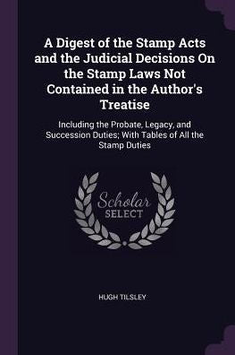 A Digest Of The Stamp Acts And The Judicial Decisions On The Stamp Laws Not Contained In The Author's Treatise: Including The Probate, Legacy, And ... Duties; With Tables Of All The Stamp Duties