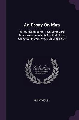 An Essay On Man: In Four Epistles To H. St. John Lord Bolinbroke. To Which Are Added The Universal Prayer, Messiah, And Elegy