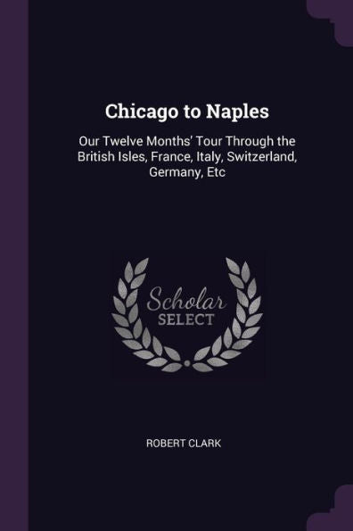 Chicago To Naples: Our Twelve Months' Tour Through The British Isles, France, Italy, Switzerland, Germany, Etc