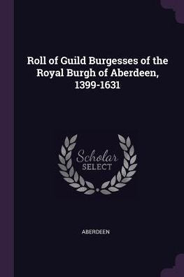 Roll Of Guild Burgesses Of The Royal Burgh Of Aberdeen, 1399-1631