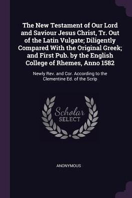 The New Testament Of Our Lord And Saviour Jesus Christ, Tr. Out Of The Latin Vulgate; Diligently Compared With The Original Greek; And First Pub. By ... According To The Clementine Ed. Of The Scrip
