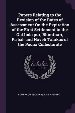 Papers Relating To The Revision Of The Rates Of Assessment On The Expiration Of The First Settlement In The Old Inda'Pur, Bhimthari, Pa'Bal, And Haveli Talukas Of The Poona Collectorate
