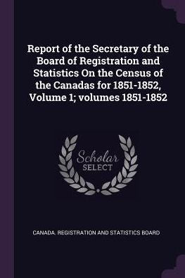 Report Of The Secretary Of The Board Of Registration And Statistics On The Census Of The Canadas For 1851-1852, Volume 1; Volumes 1851-1852