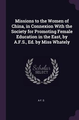 Missions To The Women Of China, In Connexion With The Society For Promoting Female Education In The East, By A.F.S., Ed. By Miss Whately