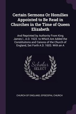 Certain Sermons Or Homilies Appointed To Be Read In Churches In The Time Of Queen Elizabeth: And Reprinted By Authority From King James I., A.D. 1623. ... Of England, Set Forth A.D. 1603. With An A
