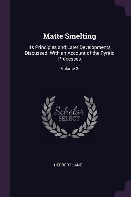 Matte Smelting: Its Principles And Later Developments Discussed. With An Account Of The Pyritic Processes; Volume 2