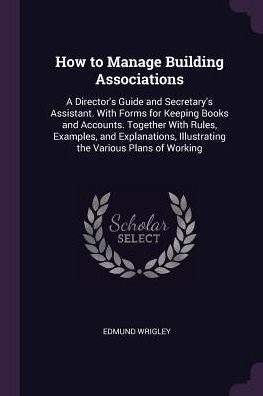 How To Manage Building Associations: A Director's Guide And Secretary's Assistant. With Forms For Keeping Books And Accounts. Together With Rules, ... Illustrating The Various Plans Of Working