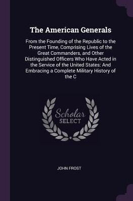 The American Generals: From The Founding Of The Republic To The Present Time, Comprising Lives Of The Great Commanders, And Other Distinguished ... A Complete Military History Of The C