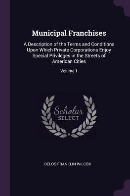 Municipal Franchises: A Description Of The Terms And Conditions Upon Which Private Corporations Enjoy Special Privileges In The Streets Of American Cities; Volume 1