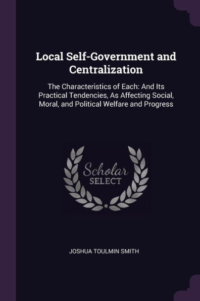 Local Self-Government And Centralization: The Characteristics Of Each: And Its Practical Tendencies, As Affecting Social, Moral, And Political Welfare And Progress