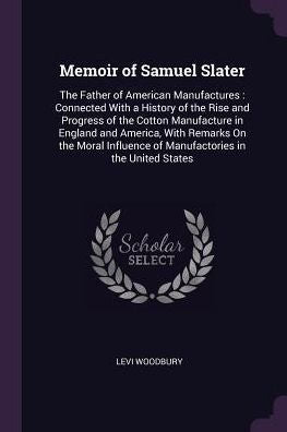Memoir Of Samuel Slater: The Father Of American Manufactures: Connected With A History Of The Rise And Progress Of The Cotton Manufacture In England ... Of Manufactories In The United States