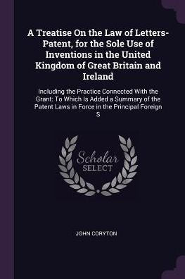 A Treatise On The Law Of Letters-Patent, For The Sole Use Of Inventions In The United Kingdom Of Great Britain And Ireland: Including The Practice ... Laws In Force In The Principal Foreign S