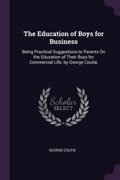 The Education Of Boys For Business: Being Practical Suggestions To Parents On The Education Of Their Boys For Commercial Life. By George Coutie,