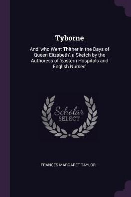 Tyborne: And 'Who Went Thither In The Days Of Queen Elizabeth', A Sketch By The Authoress Of 'Eastern Hospitals And English Nurses'