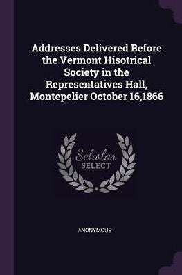 Addresses Delivered Before The Vermont Hisotrical Society In The Representatives Hall, Montepelier October 16,1866