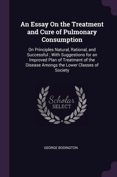 An Essay On The Treatment And Cure Of Pulmonary Consumption: On Principles Natural, Rational, And Successful; With Suggestions For An Improved Plan Of ... Disease Amongs The Lower Classes Of Society