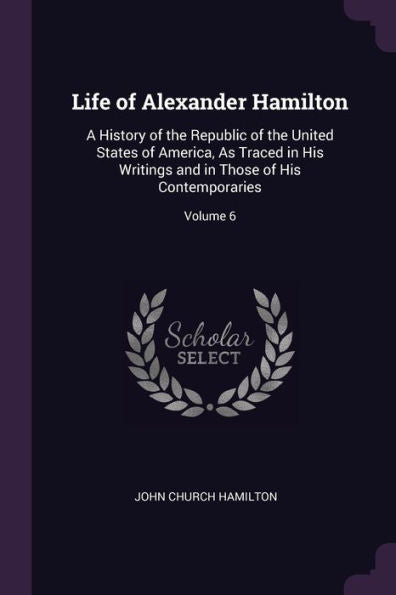Life Of Alexander Hamilton: A History Of The Republic Of The United States Of America, As Traced In His Writings And In Those Of His Contemporaries; Volume 6