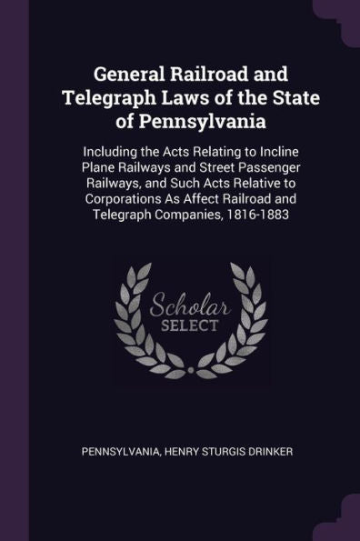 General Railroad And Telegraph Laws Of The State Of Pennsylvania: Including The Acts Relating To Incline Plane Railways And Street Passenger Railways, ... Railroad And Telegraph Companies, 1816-1883