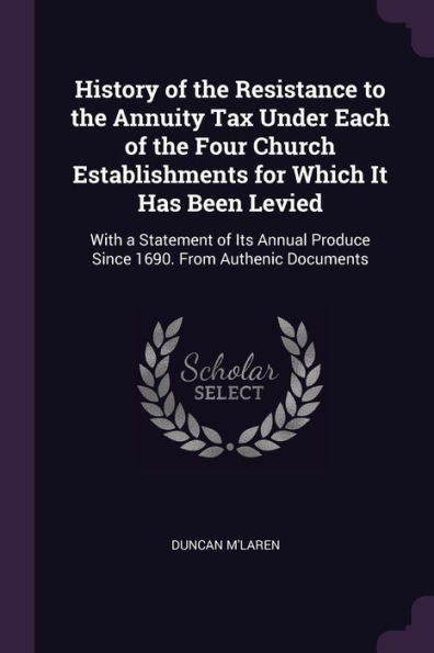 History Of The Resistance To The Annuity Tax Under Each Of The Four Church Establishments For Which It Has Been Levied: With A Statement Of Its Annual Produce Since 1690. From Authenic Documents