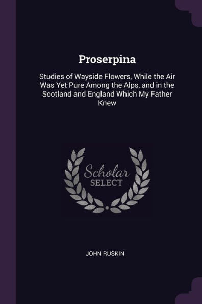 Proserpina: Studies Of Wayside Flowers, While The Air Was Yet Pure Among The Alps, And In The Scotland And England Which My Father Knew