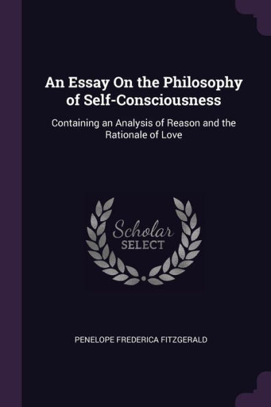 An Essay On The Philosophy Of Self-Consciousness: Containing An Analysis Of Reason And The Rationale Of Love