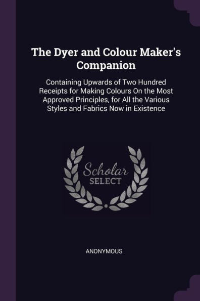 The Dyer And Colour Maker's Companion: Containing Upwards Of Two Hundred Receipts For Making Colours On The Most Approved Principles, For All The Various Styles And Fabrics Now In Existence