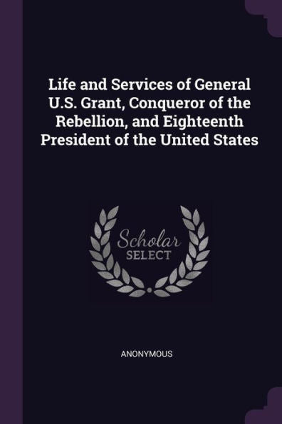 Life And Services Of General U.S. Grant, Conqueror Of The Rebellion, And Eighteenth President Of The United States