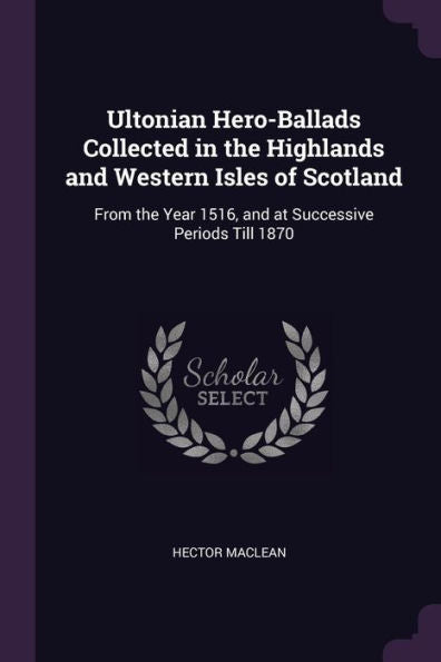 Ultonian Hero-Ballads Collected In The Highlands And Western Isles Of Scotland: From The Year 1516, And At Successive Periods Till 1870