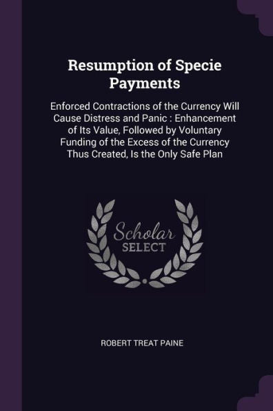 Resumption Of Specie Payments: Enforced Contractions Of The Currency Will Cause Distress And Panic: Enhancement Of Its Value, Followed By Voluntary ... Currency Thus Created, Is The Only Safe Plan