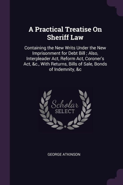 A Practical Treatise On Sheriff Law: Containing The New Writs Under The New Imprisonment For Debt Bill; Also, Interpleader Act, Reform Act, Coroner's ... Bills Of Sale, Bonds Of Indemnity, &C